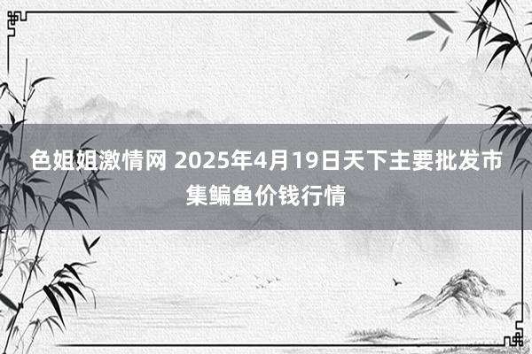 色姐姐激情网 2025年4月19日天下主要批发市集鳊鱼价钱行情