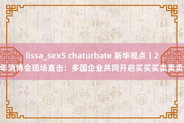 lissa_sex5 chaturbate 新华视点｜2025年消博会现场直击：多国企业共同开启买买买卖卖卖步地
