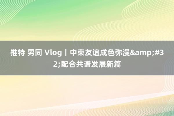 推特 男同 Vlog丨中柬友谊成色弥漫&#32;配合共谱发展新篇