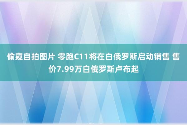 偷窥自拍图片 零跑C11将在白俄罗斯启动销售 售价7.99万白俄罗斯卢布起
