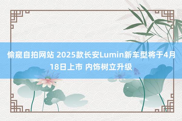 偷窥自拍网站 2025款长安Lumin新车型将于4月18日上市 内饰树立升级