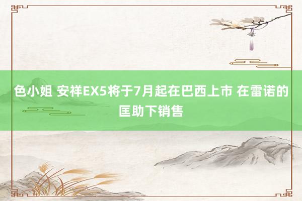 色小姐 安祥EX5将于7月起在巴西上市 在雷诺的匡助下销售