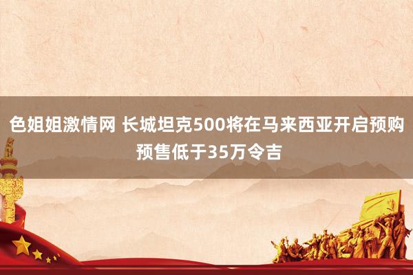 色姐姐激情网 长城坦克500将在马来西亚开启预购 预售低于35万令吉