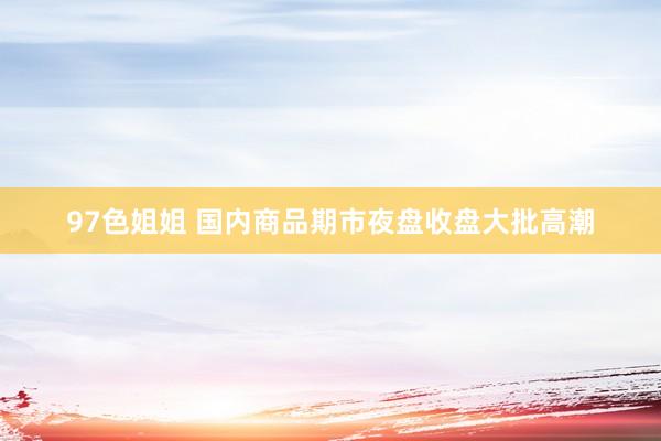 97色姐姐 国内商品期市夜盘收盘大批高潮