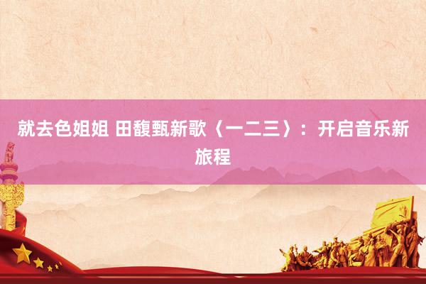 就去色姐姐 田馥甄新歌〈一二三〉：开启音乐新旅程