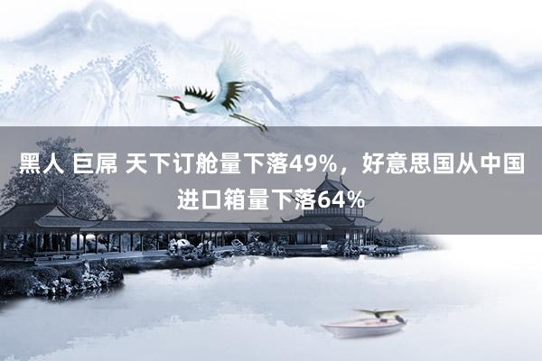 黑人 巨屌 天下订舱量下落49%，好意思国从中国进口箱量下落64%