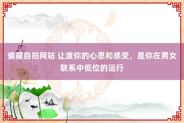 偷窥自拍网站 让渡你的心思和感受，是你在男女联系中低位的运行