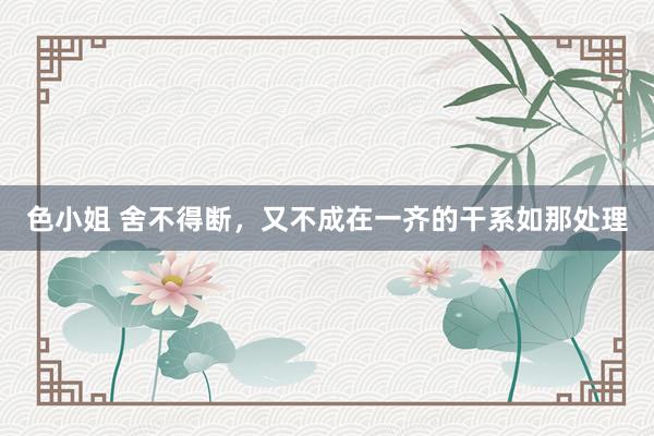 色小姐 舍不得断，又不成在一齐的干系如那处理