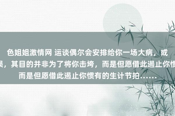 色姐姐激情网 运谈偶尔会安排给你一场大病，或一次要紧的财产亏损，其目的并非为了将你击垮，而是但愿借此遏止你惯有的生计节拍……
