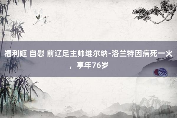 福利姬 自慰 前辽足主帅维尔纳-洛兰特因病死一火，享年76岁