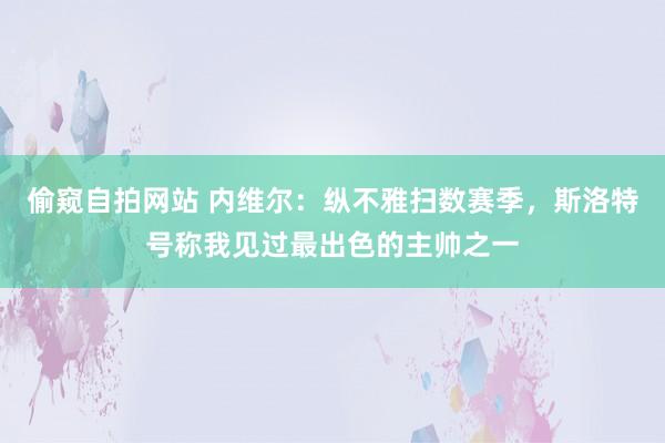偷窥自拍网站 内维尔：纵不雅扫数赛季，斯洛特号称我见过最出色的主帅之一