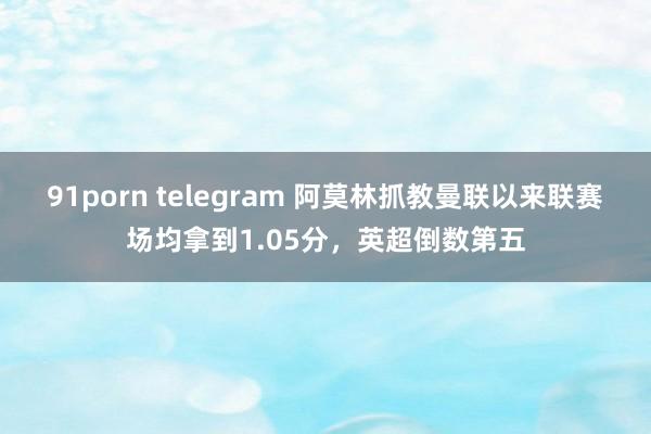 91porn telegram 阿莫林抓教曼联以来联赛场均拿到1.05分，英超倒数第五