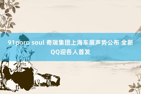 91porn soul 奇瑞集团上海车展声势公布 全新QQ迎各人首发