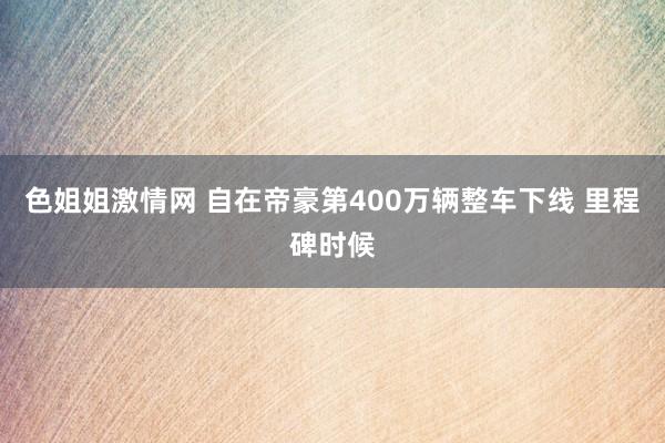 色姐姐激情网 自在帝豪第400万辆整车下线 里程碑时候
