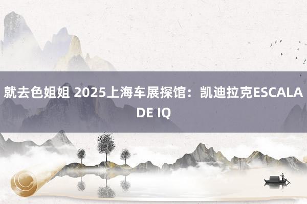 就去色姐姐 2025上海车展探馆：凯迪拉克ESCALADE IQ