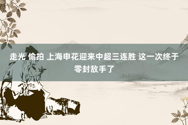 走光 偷拍 上海申花迎来中超三连胜 这一次终于零封敌手了