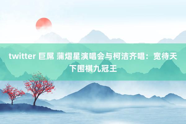 twitter 巨屌 蒲熠星演唱会与柯洁齐唱：宽待天下围棋九冠王