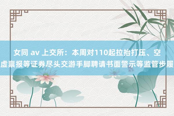 女同 av 上交所：本周对110起拉抬打压、空虚禀报等证券尽头交游手脚聘请书面警示等监管步履