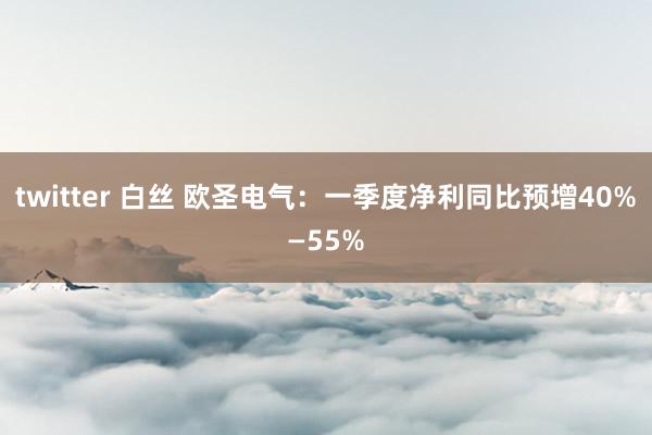 twitter 白丝 欧圣电气：一季度净利同比预增40%—55%