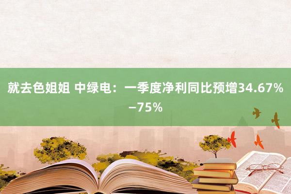 就去色姐姐 中绿电：一季度净利同比预增34.67%—75%