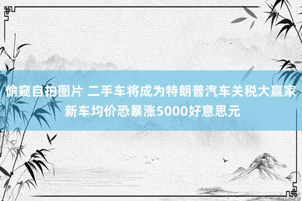 偷窥自拍图片 二手车将成为特朗普汽车关税大赢家 新车均价恐暴涨5000好意思元