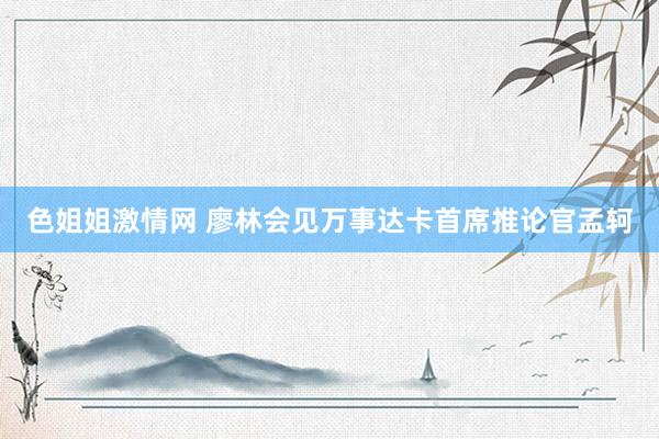 色姐姐激情网 廖林会见万事达卡首席推论官孟轲