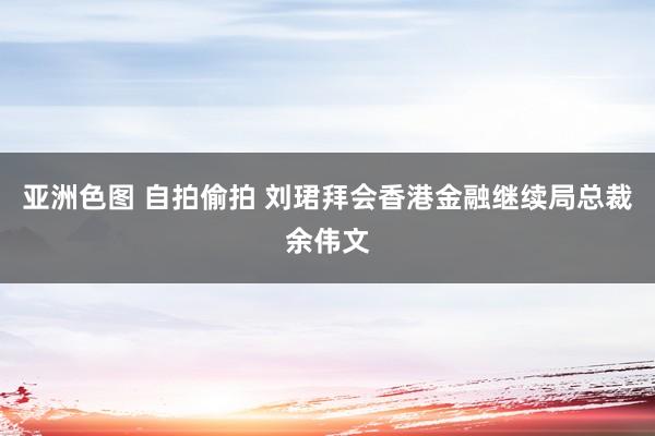 亚洲色图 自拍偷拍 刘珺拜会香港金融继续局总裁余伟文