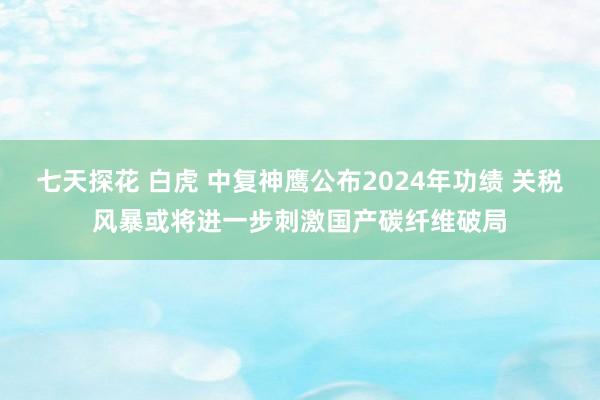 七天探花 白虎 中复神鹰公布2024年功绩 关税风暴或将进一步刺激国产碳纤维破局