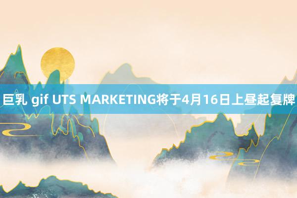 巨乳 gif UTS MARKETING将于4月16日上昼起复牌