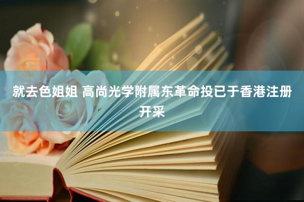 就去色姐姐 高尚光学附属东革命投已于香港注册开采