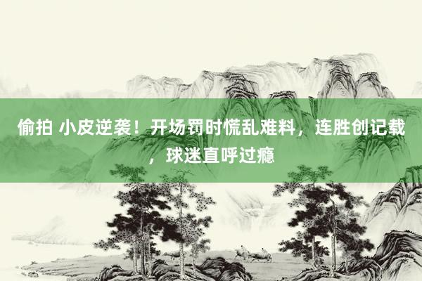 偷拍 小皮逆袭！开场罚时慌乱难料，连胜创记载，球迷直呼过瘾