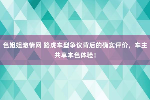 色姐姐激情网 路虎车型争议背后的确实评价，车主共享本色体验！