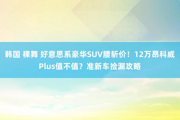 韩国 裸舞 好意思系豪华SUV腰斩价！12万昂科威Plus值不值？准新车捡漏攻略
