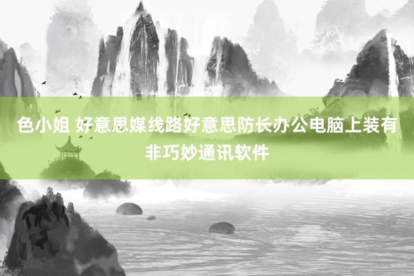 色小姐 好意思媒线路好意思防长办公电脑上装有非巧妙通讯软件