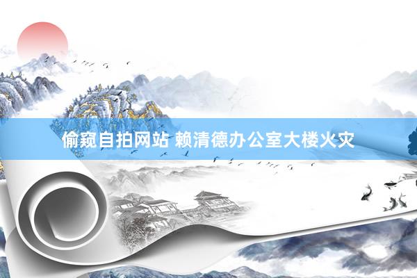 偷窥自拍网站 赖清德办公室大楼火灾