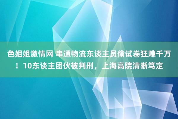 色姐姐激情网 串通物流东谈主员偷试卷狂赚千万！10东谈主团伙被判刑，上海高院清晰笃定