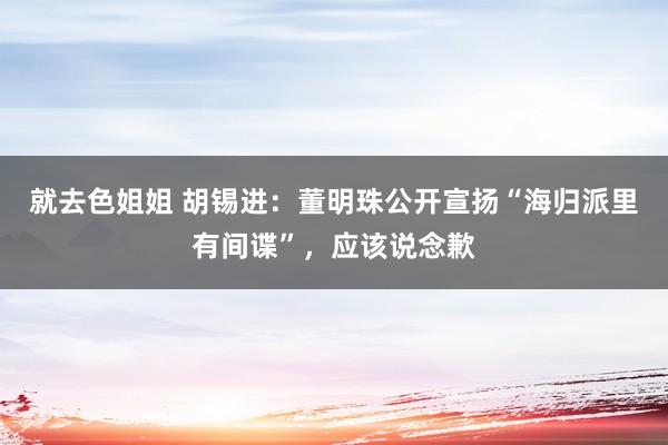就去色姐姐 胡锡进：董明珠公开宣扬“海归派里有间谍”，应该说念歉