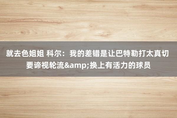 就去色姐姐 科尔：我的差错是让巴特勒打太真切 要谛视轮流&换上有活力的球员