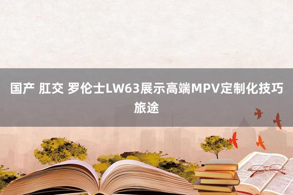 国产 肛交 罗伦士LW63展示高端MPV定制化技巧旅途