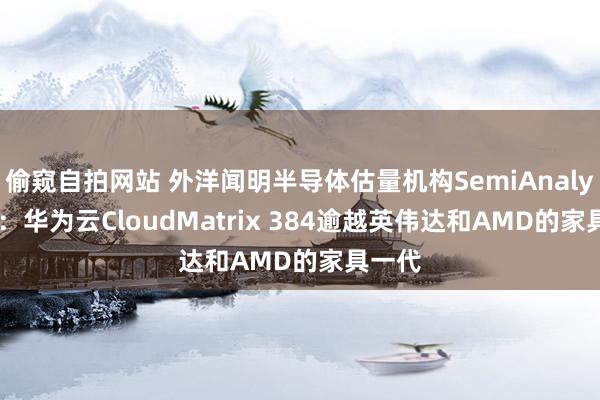 偷窥自拍网站 外洋闻明半导体估量机构SemiAnalysis称：华为云CloudMatrix 384逾越英伟达和AMD的家具一代