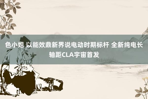 色小姐 以能效鼎新界说电动时期标杆 全新纯电长轴距CLA宇宙首发