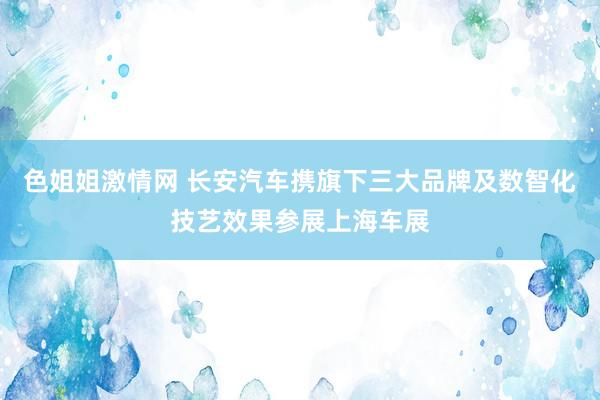 色姐姐激情网 长安汽车携旗下三大品牌及数智化技艺效果参展上海车展