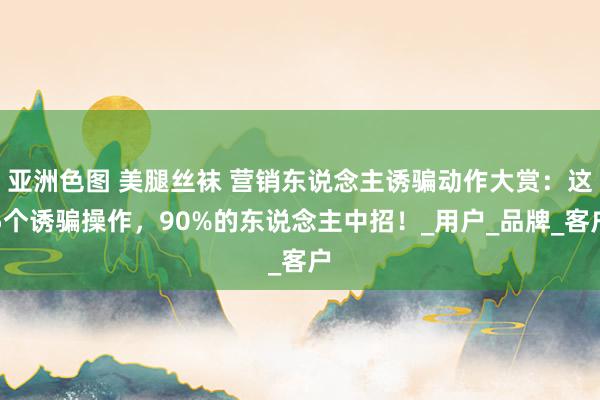 亚洲色图 美腿丝袜 营销东说念主诱骗动作大赏：这5个诱骗操作，90%的东说念主中招！_用户_品牌_客户