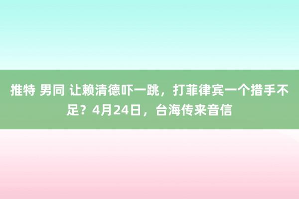 推特 男同 让赖清德吓一跳，打菲律宾一个措手不足？4月24日，台海传来音信