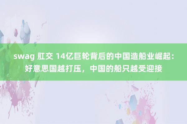 swag 肛交 14亿巨轮背后的中国造船业崛起：好意思国越打压，中国的船只越受迎接