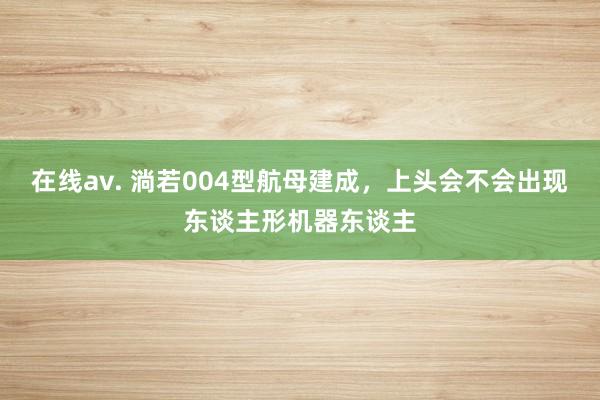 在线av. 淌若004型航母建成，上头会不会出现东谈主形机器东谈主