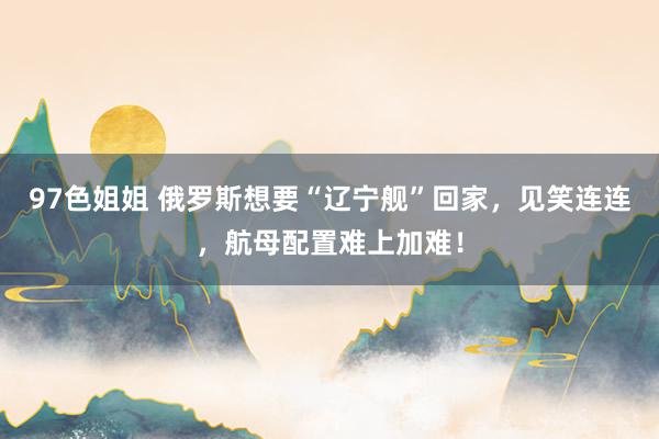 97色姐姐 俄罗斯想要“辽宁舰”回家，见笑连连，航母配置难上加难！