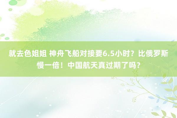 就去色姐姐 神舟飞船对接要6.5小时？比俄罗斯慢一倍！中国航天真过期了吗？