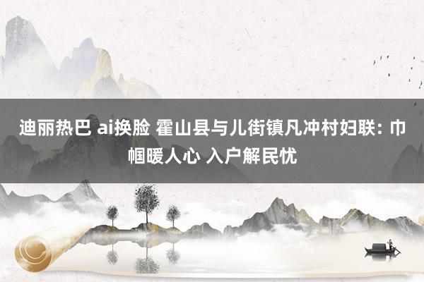 迪丽热巴 ai换脸 霍山县与儿街镇凡冲村妇联: 巾帼暖人心 入户解民忧