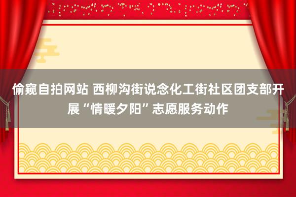 偷窥自拍网站 西柳沟街说念化工街社区团支部开展“情暖夕阳”志愿服务动作